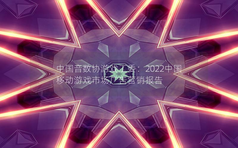 中国音数协游戏工委：2022中国移动游戏市场广告营销报告